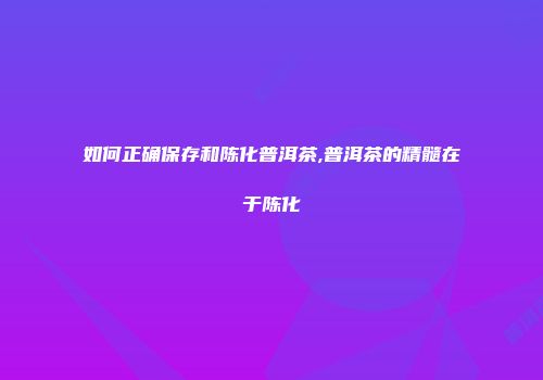 如何正确保存和陈化普洱茶,普洱茶的精髓在于陈化