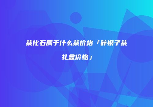 茶化石属于什么茶价格「碎银子茶礼盒价格」