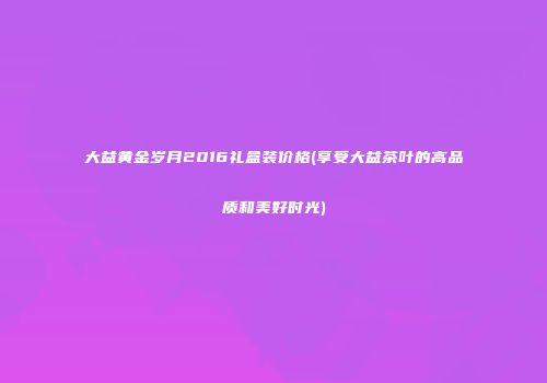 大益黄金岁月2016礼盒装价格(享受大益茶叶的高品质和美好时光)
