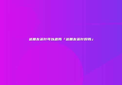 送朋友茶叶可以退吗「送朋友茶叶好吗」