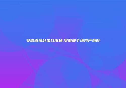 安徽省茶叶出口市场,安徽那个地方产茶叶