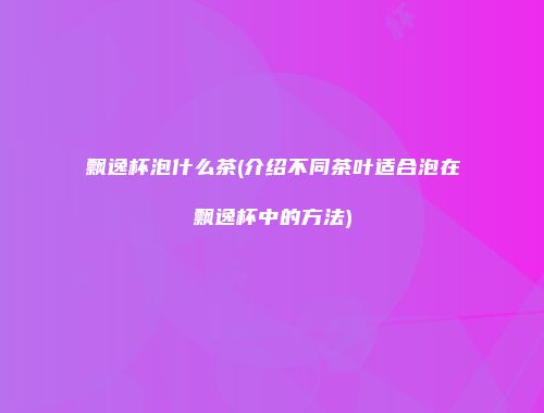 飘逸杯泡什么茶(介绍不同茶叶适合泡在飘逸杯中的方法)