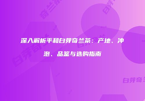 深入解析平和白芽奇兰茶：产地、冲泡、品鉴与选购指南