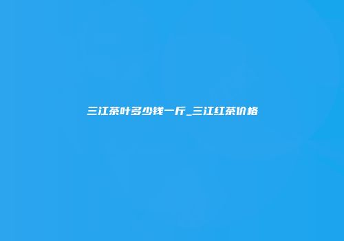 三江茶叶多少钱一斤_三江红茶价格
