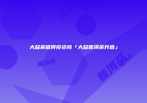 大益茶值得投资吗「大益普洱茶升值」