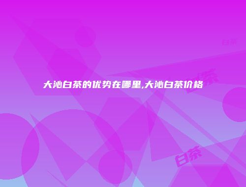 大沁白茶的优势在哪里,大沁白茶价格