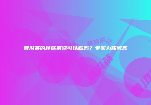 普洱茶的杯底茶渣可以喝吗？专家为你解答