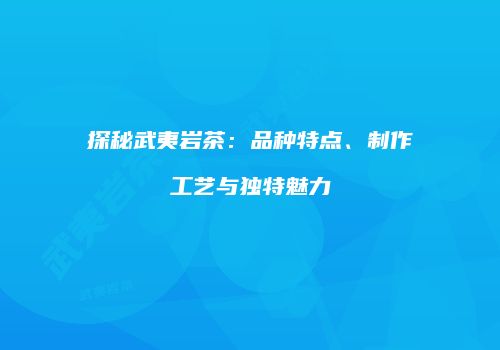探秘武夷岩茶：品种特点、制作工艺与独特魅力