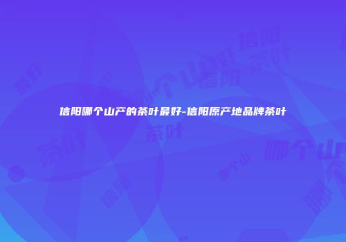信阳哪个山产的茶叶最好-信阳原产地品牌茶叶
