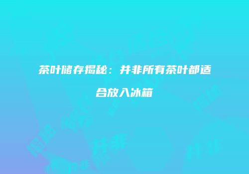 茶叶储存揭秘：并非所有茶叶都适合放入冰箱
