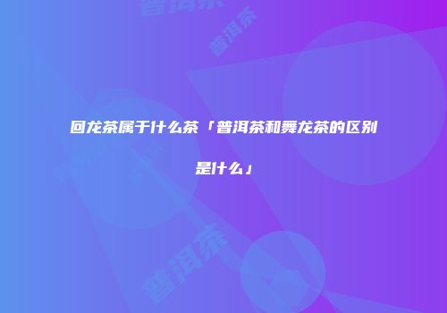回龙茶属于什么茶「普洱茶和舞龙茶的区别是什么」