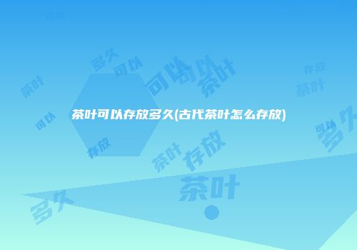 茶叶可以存放多久(古代茶叶怎么存放)