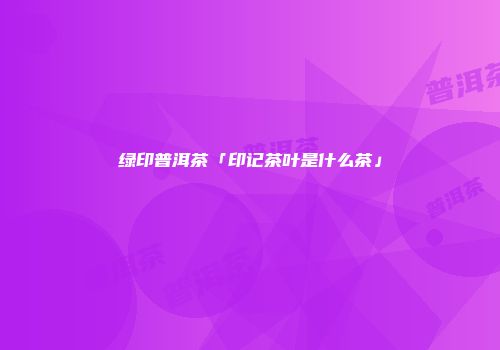 绿印普洱茶「印记茶叶是什么茶」