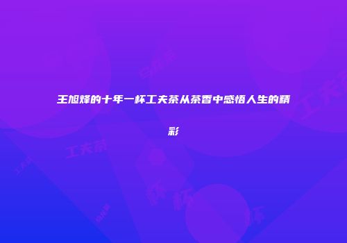 王旭烽的十年一杯工夫茶从茶香中感悟人生的精彩