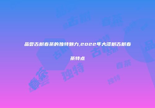 品尝古树春茶的独特魅力,2022年大漆树古树春茶特点