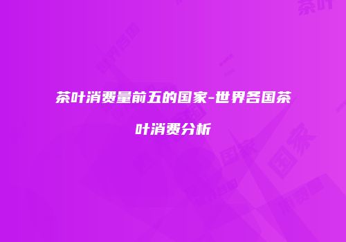 茶叶消费量前五的国家-世界各国茶叶消费分析