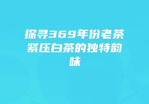 探寻369年份老茶紧压白茶的独特韵味