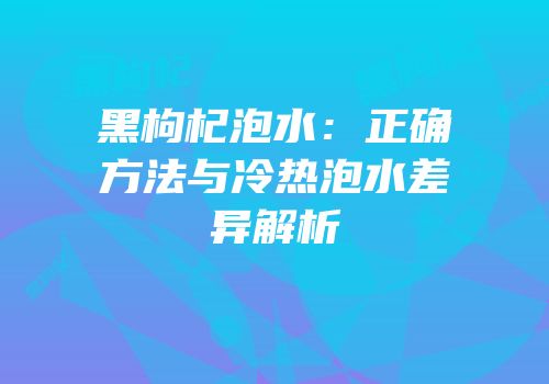黑枸杞泡水：正确方法与冷热泡水差异解析