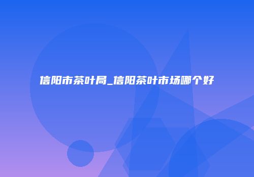 信阳市茶叶局_信阳茶叶市场哪个好