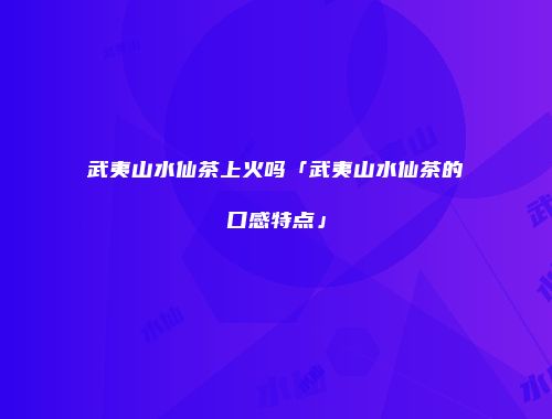 武夷山水仙茶上火吗「武夷山水仙茶的口感特点」