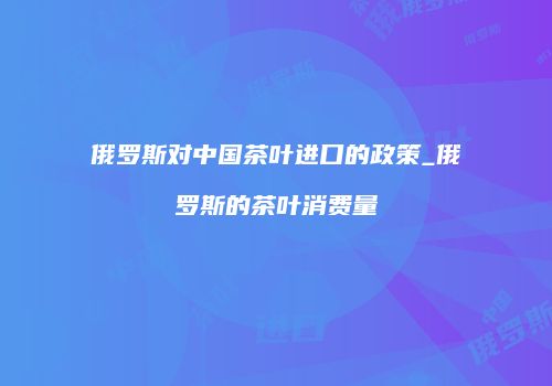 俄罗斯对中国茶叶进口的政策_俄罗斯的茶叶消费量