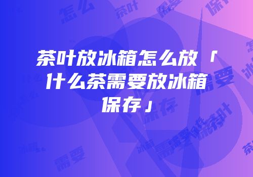 茶叶放冰箱怎么放「什么茶需要放冰箱保存」