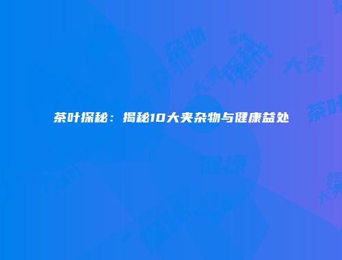 茶叶探秘：揭秘10大夹杂物与健康益处