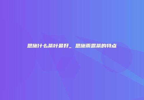 恩施什么茶叶最好_ 恩施雨露茶的特点