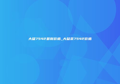 大益7542最新价格_大益茶7542价格