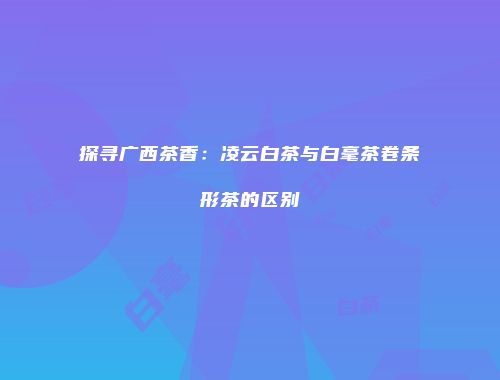 探寻广西茶香：凌云白茶与白毫茶卷条形茶的区别