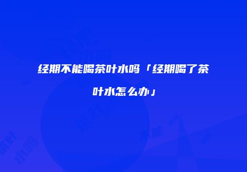 经期不能喝茶叶水吗「经期喝了茶叶水怎么办」