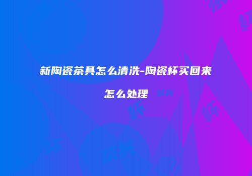 新陶瓷茶具怎么清洗-陶瓷杯买回来怎么处理