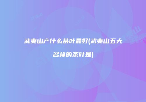 武夷山产什么茶叶最好(武夷山五大名枞的茶叶是)
