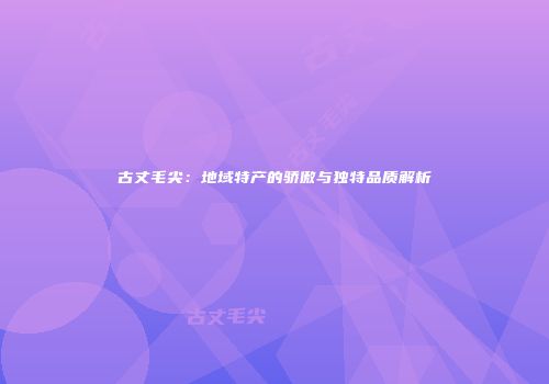 古丈毛尖：地域特产的骄傲与独特品质解析