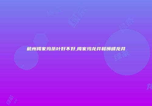 杭州梅家坞茶叶好不好,梅家坞龙井和狮峰龙井