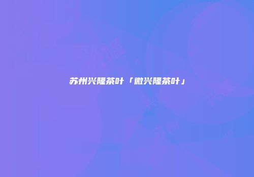苏州兴隆茶叶「微兴隆茶叶」