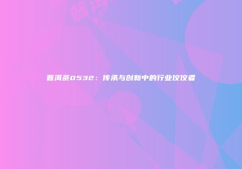 普洱茶0532：传承与创新中的行业佼佼者