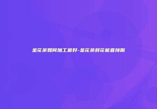 金花茶如何加工最好-金花茶鲜花能直接喝