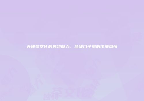 天津茶文化的独特魅力：品味口子里的传统风情