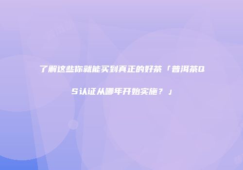 了解这些你就能买到真正的好茶「普洱茶QS认证从哪年开始实施？」