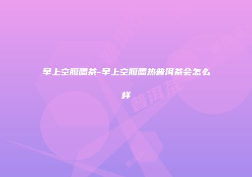 早上空腹喝茶-早上空腹喝热普洱茶会怎么样