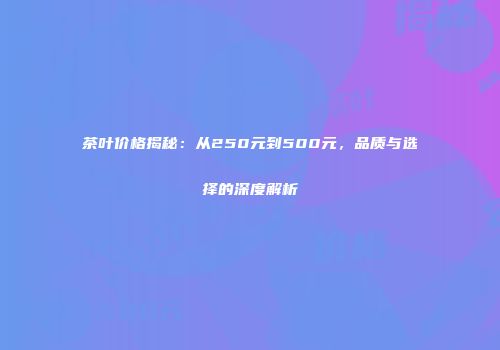 茶叶价格揭秘：从250元到500元，品质与选择的深度解析