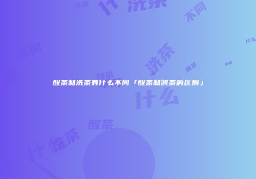 醒茶和洗茶有什么不同「醒茶和润茶的区别」