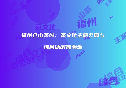 福州仓山茶城：茶文化主题公园与综合休闲体验地