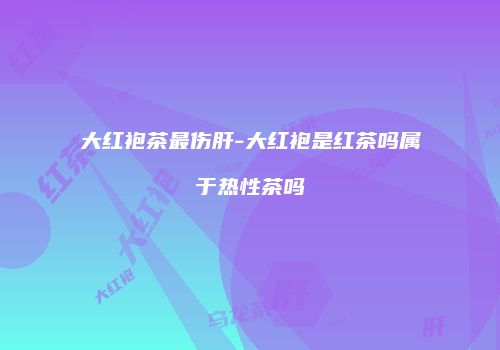 大红袍茶最伤肝-大红袍是红茶吗属于热性茶吗