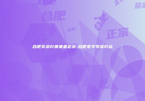 合肥买茶叶哪里最正宗-合肥老字号茶叶店