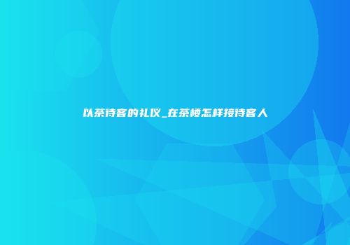 以茶待客的礼仪_在茶楼怎样接待客人