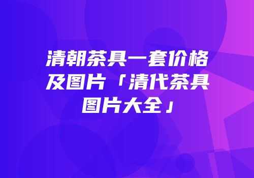 清朝茶具一套价格及图片「清代茶具图片大全」
