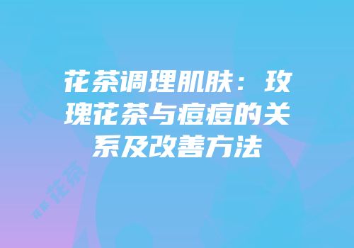 花茶调理肌肤：玫瑰花茶与痘痘的关系及改善方法