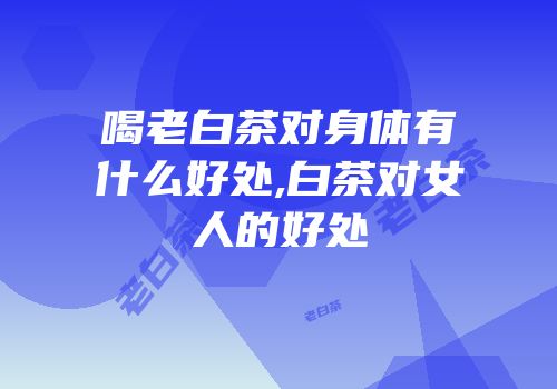 喝老白茶对身体有什么好处,白茶对女人的好处